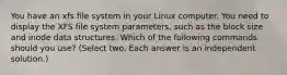 You have an xfs file system in your Linux computer. You need to display the XFS file system parameters, such as the block size and inode data structures. Which of the following commands should you use? (Select two. Each answer is an independent solution.)