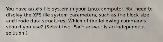 You have an xfs file system in your Linux computer. You need to display the XFS file system parameters, such as the block size and inode data structures. Which of the following commands should you use? (Select two. Each answer is an independent solution.)