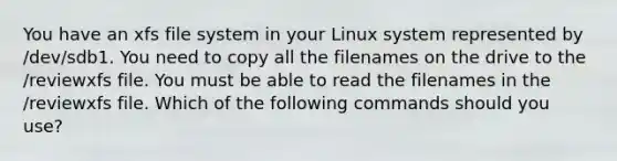 You have an xfs file system in your Linux system represented by /dev/sdb1. You need to copy all the filenames on the drive to the /reviewxfs file. You must be able to read the filenames in the /reviewxfs file. Which of the following commands should you use?