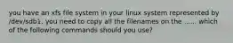 you have an xfs file system in your linux system represented by /dev/sdb1. you need to copy all the filenames on the ...... which of the following commands should you use?