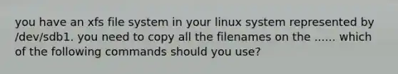 you have an xfs file system in your linux system represented by /dev/sdb1. you need to copy all the filenames on the ...... which of the following commands should you use?