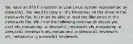 You have an XFS file system in your Linux system represented by /dev/sdb1. You need to copy all the filenames on the drive to the /reviewxfs file. You must be able to read the filenames in the /reviewxfs file. Which of the following commands should you use? xfs_metadump -a /dev/sdb1 /reviewxfs xfs_metadump -o /dev/sdb1 /reviewxfs xfs_metadump -e /dev/sdb1 /reviewxfs xfs_metadump -g /dev/sdb1 /reviewxfs