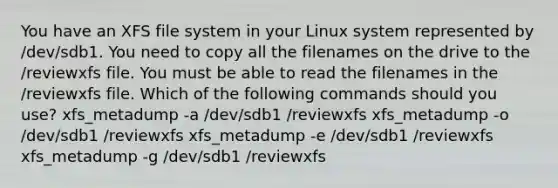 You have an XFS file system in your Linux system represented by /dev/sdb1. You need to copy all the filenames on the drive to the /reviewxfs file. You must be able to read the filenames in the /reviewxfs file. Which of the following commands should you use? xfs_metadump -a /dev/sdb1 /reviewxfs xfs_metadump -o /dev/sdb1 /reviewxfs xfs_metadump -e /dev/sdb1 /reviewxfs xfs_metadump -g /dev/sdb1 /reviewxfs