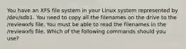 You have an XFS file system in your Linux system represented by /dev/sdb1. You need to copy all the filenames on the drive to the /reviewxfs file. You must be able to read the filenames in the /reviewxfs file. Which of the following commands should you use?