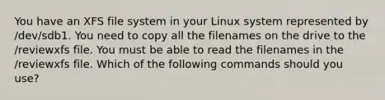 You have an XFS file system in your Linux system represented by /dev/sdb1. You need to copy all the filenames on the drive to the /reviewxfs file. You must be able to read the filenames in the /reviewxfs file. Which of the following commands should you use?