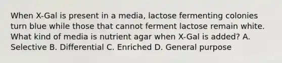 When X-Gal is present in a media, lactose fermenting colonies turn blue while those that cannot ferment lactose remain white. What kind of media is nutrient agar when X-Gal is added? A. Selective B. Differential C. Enriched D. General purpose