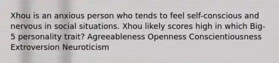 Xhou is an anxious person who tends to feel self-conscious and nervous in social situations. Xhou likely scores high in which Big-5 personality trait? Agreeableness Openness Conscientiousness Extroversion Neuroticism