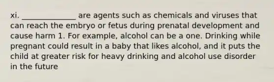 xi. ______________ are agents such as chemicals and viruses that can reach the embryo or fetus during prenatal development and cause harm 1. For example, alcohol can be a one. Drinking while pregnant could result in a baby that likes alcohol, and it puts the child at greater risk for heavy drinking and alcohol use disorder in the future