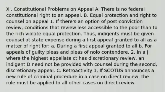 XI. Constitutional Problems on Appeal A. There is no federal constitutional right to an appeal. B. Equal protection and right to counsel on appeal 1. If there's an option of post-conviction review, conditions that review less accessible to the poor than to the rich violate equal protection. Thus, indigents must be given counsel at state expense during a first appeal granted to all as a matter of right for: a. During a first appeal granted to all b. For appeals of guilty pleas and pleas of nolo contendere. 2. In a j where the highest appellate ct has discretionary review, an indigent D need not be provided with counsel during the second, discretionary appeal. C. Retroactivity 1. If SCOTUS announces a new rule of criminal procedure in a case on direct review, the rule must be applied to all other cases on direct review.