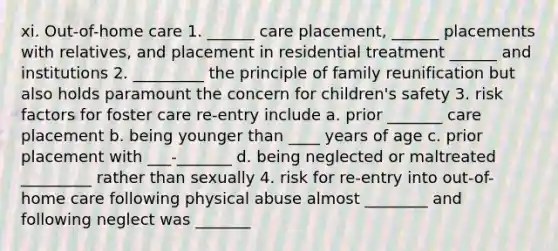 xi. Out-of-home care 1. ______ care placement, ______ placements with relatives, and placement in residential treatment ______ and institutions 2. _________ the principle of family reunification but also holds paramount the concern for children's safety 3. risk factors for foster care re-entry include a. prior _______ care placement b. being younger than ____ years of age c. prior placement with ___-_______ d. being neglected or maltreated _________ rather than sexually 4. risk for re-entry into out-of-home care following physical abuse almost ________ and following neglect was _______