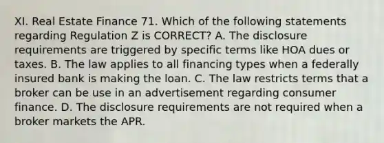 XI. Real Estate Finance 71. Which of the following statements regarding Regulation Z is CORRECT? A. The disclosure requirements are triggered by specific terms like HOA dues or taxes. B. The law applies to all financing types when a federally insured bank is making the loan. C. The law restricts terms that a broker can be use in an advertisement regarding consumer finance. D. The disclosure requirements are not required when a broker markets the APR.