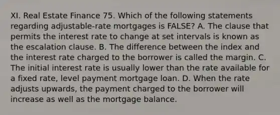 XI. Real Estate Finance 75. Which of the following statements regarding adjustable-rate mortgages is FALSE? A. The clause that permits the interest rate to change at set intervals is known as the escalation clause. B. The difference between the index and the interest rate charged to the borrower is called the margin. C. The initial interest rate is usually lower than the rate available for a fixed rate, level payment mortgage loan. D. When the rate adjusts upwards, the payment charged to the borrower will increase as well as the mortgage balance.