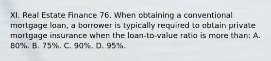 XI. Real Estate Finance 76. When obtaining a conventional mortgage loan, a borrower is typically required to obtain private mortgage insurance when the loan-to-value ratio is more than: A. 80%. B. 75%. C. 90%. D. 95%.