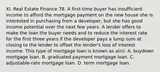 XI. Real Estate Finance 78. A first-time buyer has insufficient income to afford the mortgage payment on the new house she is interested in purchasing from a developer, but she has good income potential over the next few years. A lender offers to make the loan the buyer needs and to reduce the interest rate for the first three years if the developer pays a lump sum at closing to the lender to offset the lender's loss of interest income. This type of mortgage loan is known as a(n): A. buydown mortgage loan. B. graduated payment mortgage loan. C. adjustable-rate mortgage loan. D. term mortgage loan.