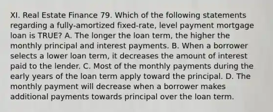 XI. Real Estate Finance 79. Which of the following statements regarding a fully-amortized fixed-rate, level payment mortgage loan is TRUE? A. The longer the loan term, the higher the monthly principal and interest payments. B. When a borrower selects a lower loan term, it decreases the amount of interest paid to the lender. C. Most of the monthly payments during the early years of the loan term apply toward the principal. D. The monthly payment will decrease when a borrower makes additional payments towards principal over the loan term.