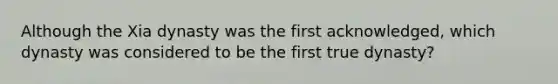 Although the Xia dynasty was the first acknowledged, which dynasty was considered to be the first true dynasty?