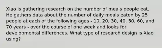 Xiao is gathering research on the number of meals people eat. He gathers data about the number of daily meals eaten by 25 people at each of the following ages - 10, 20, 30, 40, 50, 60, and 70 years - over the course of one week and looks for developmental differences. What type of research design is Xiao using?