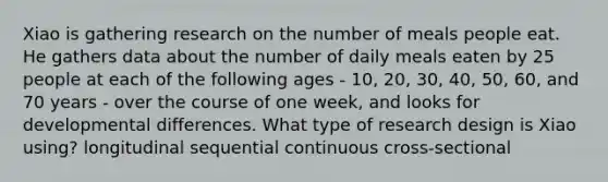 Xiao is gathering research on the number of meals people eat. He gathers data about the number of daily meals eaten by 25 people at each of the following ages - 10, 20, 30, 40, 50, 60, and 70 years - over the course of one week, and looks for developmental differences. What type of research design is Xiao using? longitudinal sequential continuous cross-sectional