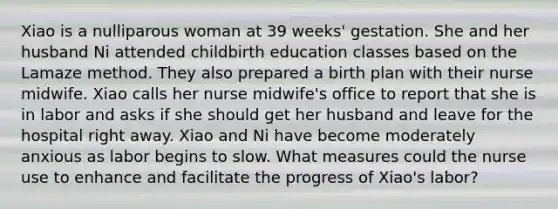 Xiao is a nulliparous woman at 39 weeks' gestation. She and her husband Ni attended childbirth education classes based on the Lamaze method. They also prepared a birth plan with their nurse midwife. Xiao calls her nurse midwife's office to report that she is in labor and asks if she should get her husband and leave for the hospital right away. Xiao and Ni have become moderately anxious as labor begins to slow. What measures could the nurse use to enhance and facilitate the progress of Xiao's labor?