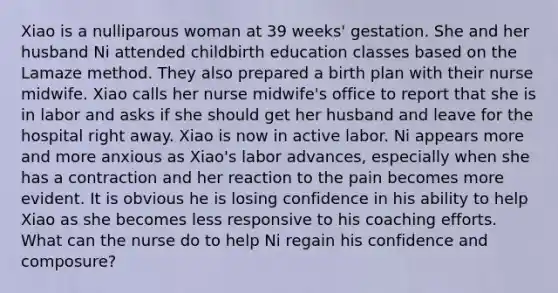 Xiao is a nulliparous woman at 39 weeks' gestation. She and her husband Ni attended childbirth education classes based on the Lamaze method. They also prepared a birth plan with their nurse midwife. Xiao calls her nurse midwife's office to report that she is in labor and asks if she should get her husband and leave for the hospital right away. Xiao is now in active labor. Ni appears more and more anxious as Xiao's labor advances, especially when she has a contraction and her reaction to the pain becomes more evident. It is obvious he is losing confidence in his ability to help Xiao as she becomes less responsive to his coaching efforts. What can the nurse do to help Ni regain his confidence and composure?