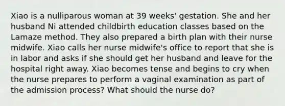 Xiao is a nulliparous woman at 39 weeks' gestation. She and her husband Ni attended childbirth education classes based on the Lamaze method. They also prepared a birth plan with their nurse midwife. Xiao calls her nurse midwife's office to report that she is in labor and asks if she should get her husband and leave for the hospital right away. Xiao becomes tense and begins to cry when the nurse prepares to perform a vaginal examination as part of the admission process? What should the nurse do?