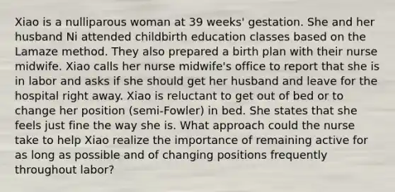 Xiao is a nulliparous woman at 39 weeks' gestation. She and her husband Ni attended childbirth education classes based on the Lamaze method. They also prepared a birth plan with their nurse midwife. Xiao calls her nurse midwife's office to report that she is in labor and asks if she should get her husband and leave for the hospital right away. Xiao is reluctant to get out of bed or to change her position (semi-Fowler) in bed. She states that she feels just fine the way she is. What approach could the nurse take to help Xiao realize the importance of remaining active for as long as possible and of changing positions frequently throughout labor?