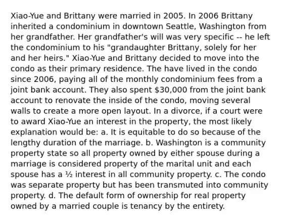 Xiao-Yue and Brittany were married in 2005. In 2006 Brittany inherited a condominium in downtown Seattle, Washington from her grandfather. Her grandfather's will was very specific -- he left the condominium to his "grandaughter Brittany, solely for her and her heirs." Xiao-Yue and Brittany decided to move into the condo as their primary residence. The have lived in the condo since 2006, paying all of the monthly condominium fees from a joint bank account. They also spent 30,000 from the joint bank account to renovate the inside of the condo, moving several walls to create a more open layout. In a divorce, if a court were to award Xiao-Yue an interest in the property, the most likely explanation would be: a. It is equitable to do so because of the lengthy duration of the marriage. b. Washington is a community property state so all property owned by either spouse during a marriage is considered property of the marital unit and each spouse has a ½ interest in all community property. c. The condo was separate property but has been transmuted into community property. d. The default form of ownership for real property owned by a married couple is tenancy by the entirety.