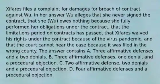 Xifares files a complaint for damages for breach of contract against Wu. In her answer Wu alleges that she never signed the contract, that she (Wu) owes nothing because she fully performed her obligations under the contract, that the limitations period on contracts has passed, that Xifares waived his rights under the contract because of the virus pandemic, and that the court cannot hear the case because it was filed in the wrong county. The answer contains A. Three affirmative defenses and a two denials. B. Three affirmative defenses, one denial, and a procedural objection. C. Two affirmative defense, two denials and a procedural objection. D. Four affirmative defenses and a procedural objection.