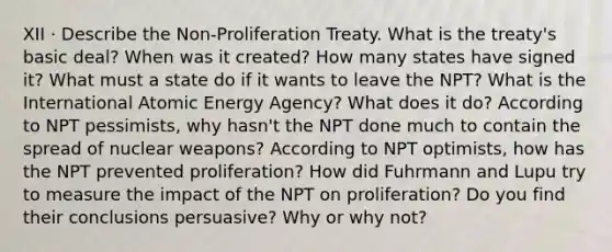 XII · Describe the Non-Proliferation Treaty. What is the treaty's basic deal? When was it created? How many states have signed it? What must a state do if it wants to leave the NPT? What is the International Atomic Energy Agency? What does it do? According to NPT pessimists, why hasn't the NPT done much to contain the spread of nuclear weapons? According to NPT optimists, how has the NPT prevented proliferation? How did Fuhrmann and Lupu try to measure the impact of the NPT on proliferation? Do you find their conclusions persuasive? Why or why not?