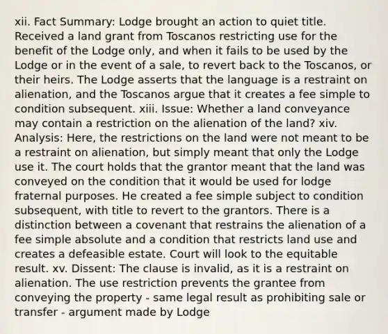 xii. Fact Summary: Lodge brought an action to quiet title. Received a land grant from Toscanos restricting use for the benefit of the Lodge only, and when it fails to be used by the Lodge or in the event of a sale, to revert back to the Toscanos, or their heirs. The Lodge asserts that the language is a restraint on alienation, and the Toscanos argue that it creates a fee simple to condition subsequent. xiii. Issue: Whether a land conveyance may contain a restriction on the alienation of the land? xiv. Analysis: Here, the restrictions on the land were not meant to be a restraint on alienation, but simply meant that only the Lodge use it. The court holds that the grantor meant that the land was conveyed on the condition that it would be used for lodge fraternal purposes. He created a fee simple subject to condition subsequent, with title to revert to the grantors. There is a distinction between a covenant that restrains the alienation of a fee simple absolute and a condition that restricts land use and creates a defeasible estate. Court will look to the equitable result. xv. Dissent: The clause is invalid, as it is a restraint on alienation. The use restriction prevents the grantee from conveying the property - same legal result as prohibiting sale or transfer - argument made by Lodge