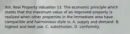 XIII. Real Property Valuation 12. The economic principle which states that the maximum value of an improved property is realized when other properties in the immediate area have compatible and harmonious style is: A. supply and demand. B. highest and best use. C. substitution. D. conformity.