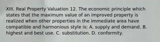 XIII. Real Property Valuation 12. The economic principle which states that the maximum value of an improved property is realized when other properties in the immediate area have compatible and harmonious style is: A. supply and demand. B. highest and best use. C. substitution. D. conformity.