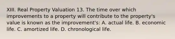 XIII. Real Property Valuation 13. The time over which improvements to a property will contribute to the property's value is known as the improvement's: A. actual life. B. economic life. C. amortized life. D. chronological life.