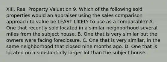 XIII. Real Property Valuation 9. Which of the following sold properties would an appraiser using the sales comparison approach to value be LEAST LIKELY to use as a comparable? A. One that recently sold located in a similar neighborhood several miles from the subject house. B. One that is very similar but the owners were facing foreclosure. C. One that is very similar, in the same neighborhood that closed nine months ago. D. One that is located on a substantially larger lot than the subject house.