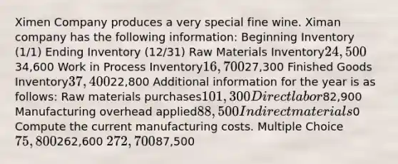 Ximen Company produces a very special fine wine. Ximan company has the following information: Beginning Inventory (1/1) Ending Inventory (12/31) Raw Materials Inventory24,50034,600 Work in Process Inventory16,70027,300 Finished Goods Inventory37,40022,800 Additional information for the year is as follows: Raw materials purchases101,300 Direct labor82,900 Manufacturing overhead applied88,500 Indirect materials0 Compute the current manufacturing costs. Multiple Choice 75,800262,600 272,70087,500