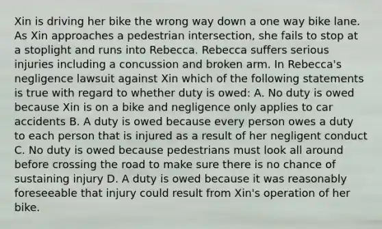 Xin is driving her bike the wrong way down a one way bike lane. As Xin approaches a pedestrian intersection, she fails to stop at a stoplight and runs into Rebecca. Rebecca suffers serious injuries including a concussion and broken arm. In Rebecca's negligence lawsuit against Xin which of the following statements is true with regard to whether duty is owed: A. No duty is owed because Xin is on a bike and negligence only applies to car accidents B. A duty is owed because every person owes a duty to each person that is injured as a result of her negligent conduct C. No duty is owed because pedestrians must look all around before crossing the road to make sure there is no chance of sustaining injury D. A duty is owed because it was reasonably foreseeable that injury could result from Xin's operation of her bike.