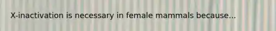 X-inactivation is necessary in female mammals because...