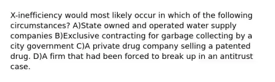 X-inefficiency would most likely occur in which of the following circumstances? A)State owned and operated water supply companies B)Exclusive contracting for garbage collecting by a city government C)A private drug company selling a patented drug. D)A firm that had been forced to break up in an antitrust case.