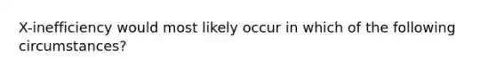 X-inefficiency would most likely occur in which of the following circumstances?