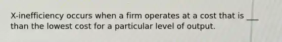 X-inefficiency occurs when a firm operates at a cost that is ___ than the lowest cost for a particular level of output.