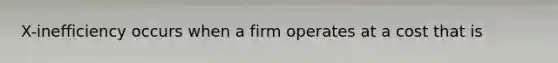 X-inefficiency occurs when a firm operates at a cost that is