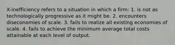 X-inefficiency refers to a situation in which a firm: 1. is not as technologically progressive as it might be. 2. encounters diseconomies of scale. 3. fails to realize all existing economies of scale. 4. fails to achieve the minimum average total costs attainable at each level of output.