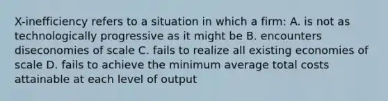 X-inefficiency refers to a situation in which a firm: A. is not as technologically progressive as it might be B. encounters diseconomies of scale C. fails to realize all existing economies of scale D. fails to achieve the minimum average total costs attainable at each level of output