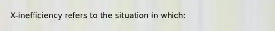 X-inefficiency refers to the situation in which: