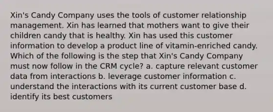 Xin's Candy Company uses the tools of customer relationship management. Xin has learned that mothers want to give their children candy that is healthy. Xin has used this customer information to develop a product line of vitamin-enriched candy. Which of the following is the step that Xin's Candy Company must now follow in the CRM cycle? a. capture relevant customer data from interactions b. leverage customer information c. understand the interactions with its current customer base d. identify its best customers