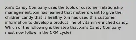 Xin's Candy Company uses the tools of customer relationship management. Xin has learned that mothers want to give their children candy that is healthy. Xin has used this customer information to develop a product line of vitamin-enriched candy. Which of the following is the step that Xin's Candy Company must now follow in the CRM cycle?