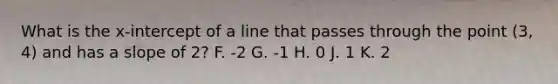 What is the x-intercept of a line that passes through the point (3, 4) and has a slope of 2? F. -2 G. -1 H. 0 J. 1 K. 2