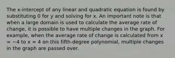 The x-intercept of any linear and quadratic equation is found by substituting 0 for y and solving for x. An important note is that when a large domain is used to calculate the average rate of change, it is possible to have multiple changes in the graph. For example, when the average rate of change is calculated from x = −4 to x = 4 on this fifth-degree polynomial, multiple changes in the graph are passed over.