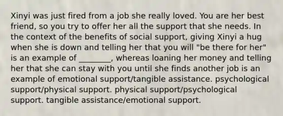 Xinyi was just fired from a job she really loved. You are her best friend, so you try to offer her all the support that she needs. In the context of the benefits of social support, giving Xinyi a hug when she is down and telling her that you will "be there for her" is an example of ________, whereas loaning her money and telling her that she can stay with you until she finds another job is an example of emotional support/tangible assistance. psychological support/physical support. physical support/psychological support. tangible assistance/emotional support.