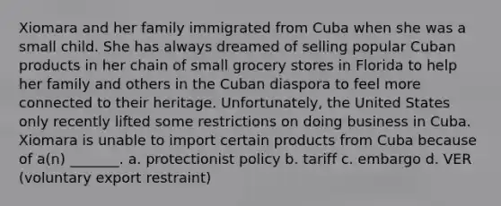 Xiomara and her family immigrated from Cuba when she was a small child. She has always dreamed of selling popular Cuban products in her chain of small grocery stores in Florida to help her family and others in the Cuban diaspora to feel more connected to their heritage. Unfortunately, the United States only recently lifted some restrictions on doing business in Cuba. Xiomara is unable to import certain products from Cuba because of a(n) _______. a. protectionist policy b. tariff c. embargo d. VER (voluntary export restraint)